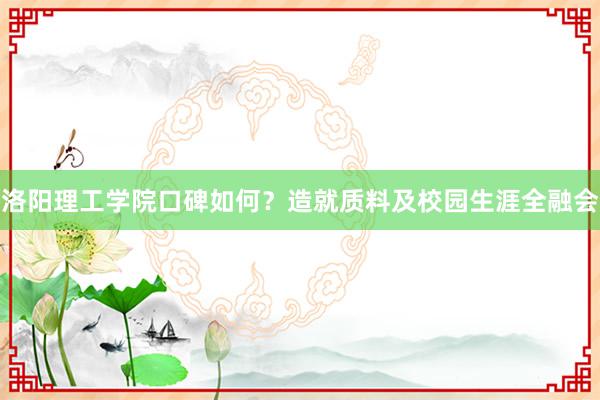 洛阳理工学院口碑如何？造就质料及校园生涯全融会